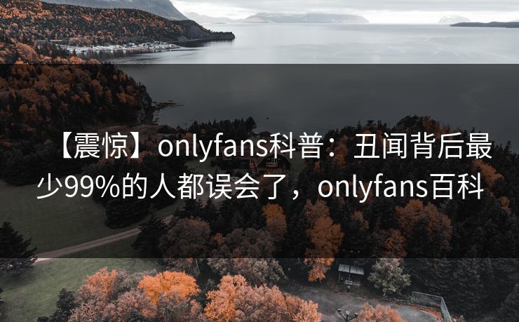 【震惊】onlyfans科普：丑闻背后最少99%的人都误会了，onlyfans百科