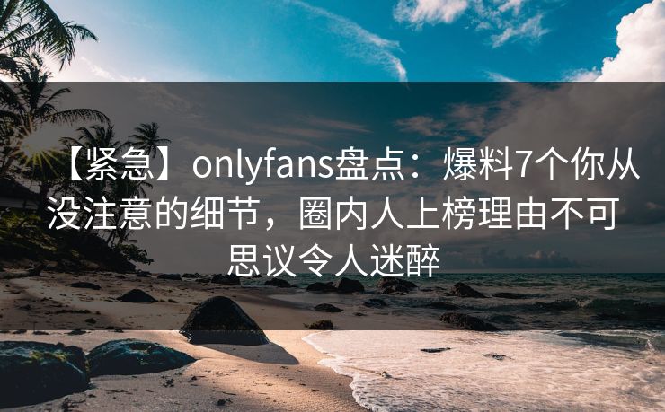 【紧急】onlyfans盘点：爆料7个你从没注意的细节，圈内人上榜理由不可思议令人迷醉