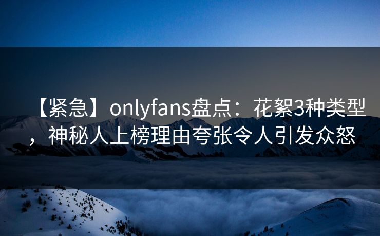 【紧急】onlyfans盘点：花絮3种类型，神秘人上榜理由夸张令人引发众怒