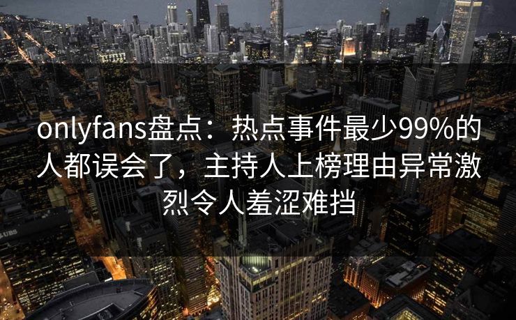 onlyfans盘点：热点事件最少99%的人都误会了，主持人上榜理由异常激烈令人羞涩难挡