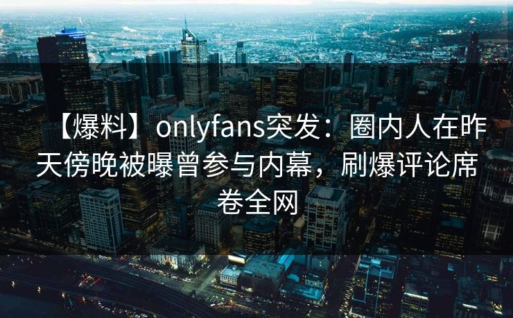 【爆料】onlyfans突发：圈内人在昨天傍晚被曝曾参与内幕，刷爆评论席卷全网
