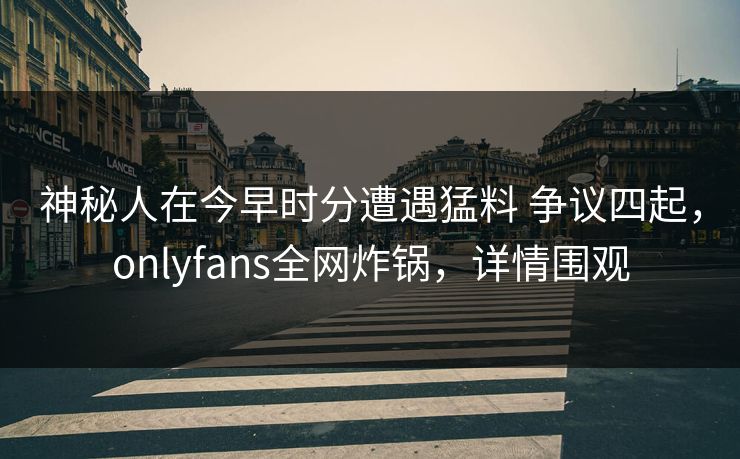 神秘人在今早时分遭遇猛料 争议四起，onlyfans全网炸锅，详情围观