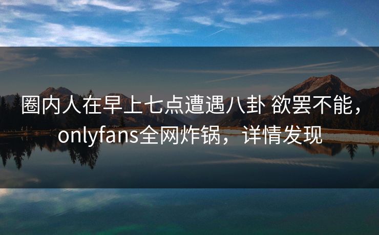 圈内人在早上七点遭遇八卦 欲罢不能，onlyfans全网炸锅，详情发现