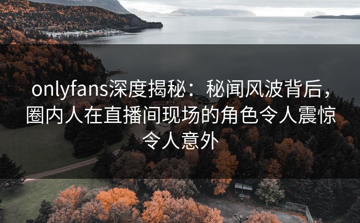 onlyfans深度揭秘：秘闻风波背后，圈内人在直播间现场的角色令人震惊令人意外