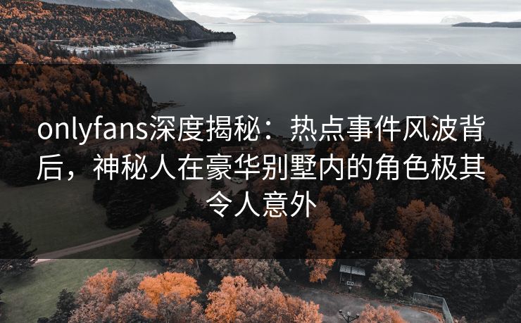 onlyfans深度揭秘：热点事件风波背后，神秘人在豪华别墅内的角色极其令人意外