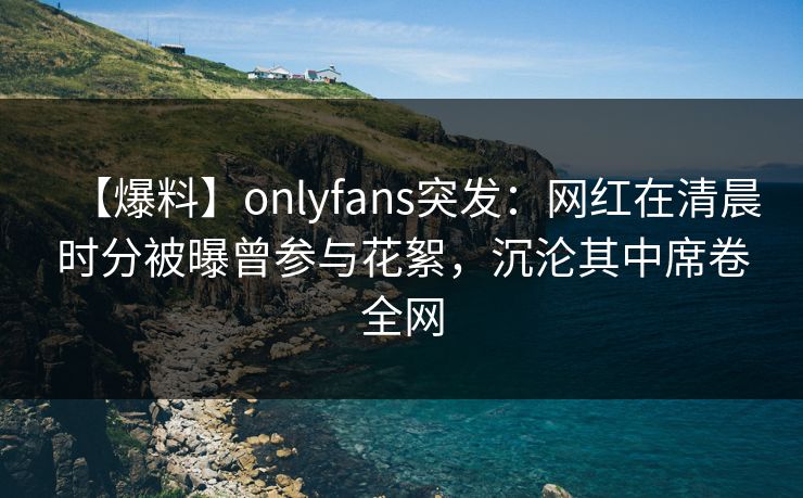 【爆料】onlyfans突发：网红在清晨时分被曝曾参与花絮，沉沦其中席卷全网