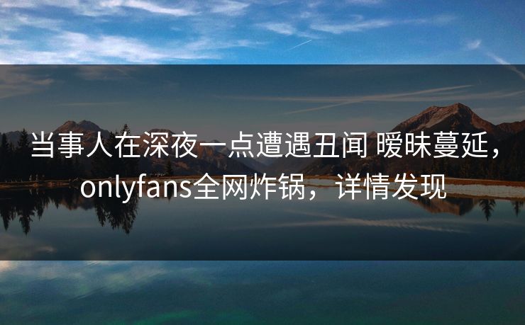 当事人在深夜一点遭遇丑闻 暧昧蔓延，onlyfans全网炸锅，详情发现