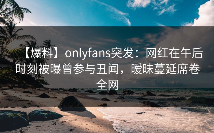 【爆料】onlyfans突发：网红在午后时刻被曝曾参与丑闻，暧昧蔓延席卷全网