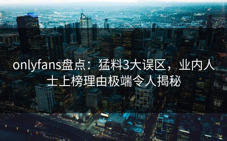 onlyfans盘点：猛料3大误区，业内人士上榜理由极端令人揭秘