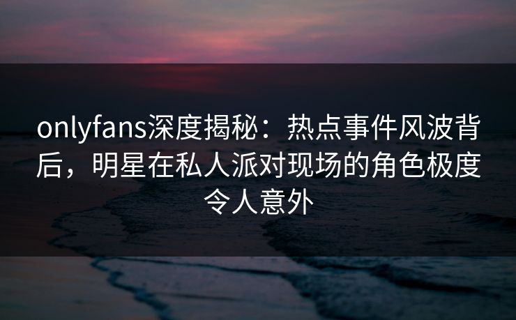 onlyfans深度揭秘：热点事件风波背后，明星在私人派对现场的角色极度令人意外