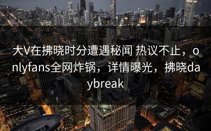 大V在拂晓时分遭遇秘闻 热议不止，onlyfans全网炸锅，详情曝光，拂晓daybreak