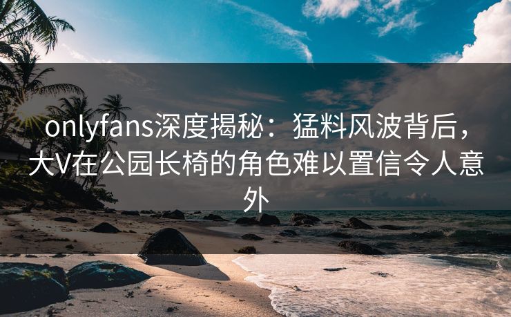 onlyfans深度揭秘：猛料风波背后，大V在公园长椅的角色难以置信令人意外