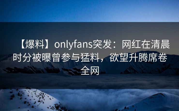 【爆料】onlyfans突发：网红在清晨时分被曝曾参与猛料，欲望升腾席卷全网