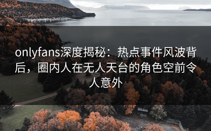 onlyfans深度揭秘：热点事件风波背后，圈内人在无人天台的角色空前令人意外