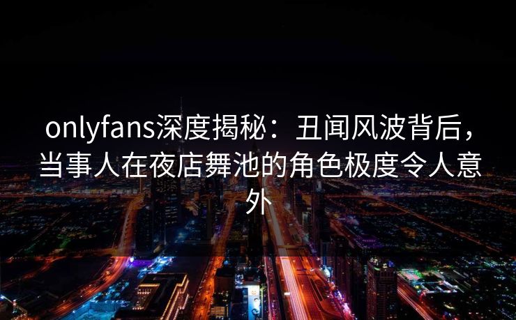 onlyfans深度揭秘：丑闻风波背后，当事人在夜店舞池的角色极度令人意外
