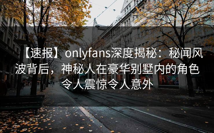 【速报】onlyfans深度揭秘：秘闻风波背后，神秘人在豪华别墅内的角色令人震惊令人意外