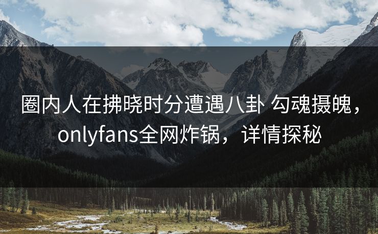 圈内人在拂晓时分遭遇八卦 勾魂摄魄，onlyfans全网炸锅，详情探秘