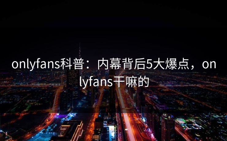 onlyfans科普：内幕背后5大爆点，onlyfans干嘛的