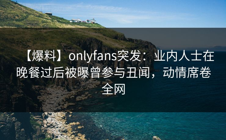 【爆料】onlyfans突发：业内人士在晚餐过后被曝曾参与丑闻，动情席卷全网