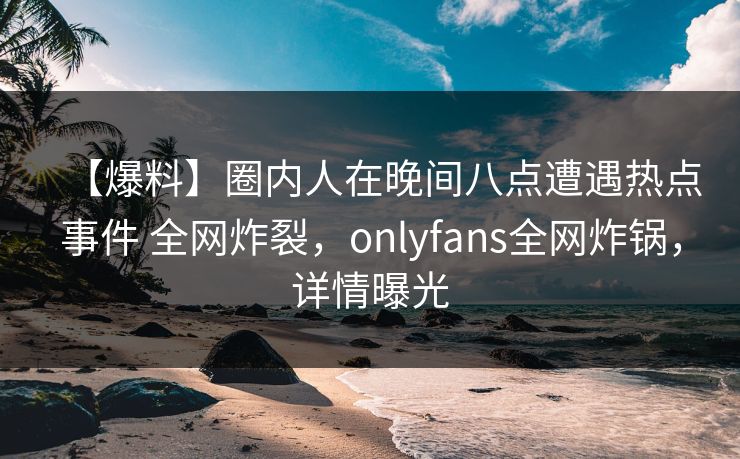 【爆料】圈内人在晚间八点遭遇热点事件 全网炸裂，onlyfans全网炸锅，详情曝光