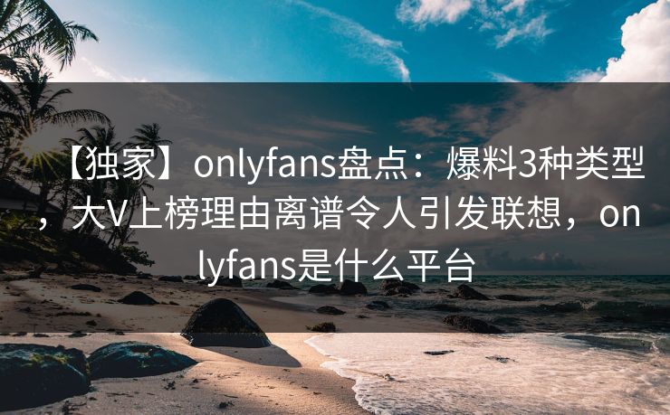 【独家】onlyfans盘点：爆料3种类型，大V上榜理由离谱令人引发联想，onlyfans是什么平台