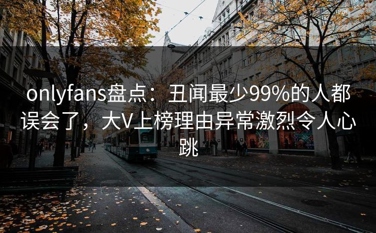 onlyfans盘点：丑闻最少99%的人都误会了，大V上榜理由异常激烈令人心跳