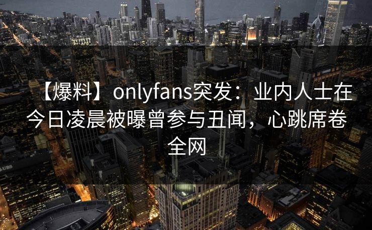 【爆料】onlyfans突发：业内人士在今日凌晨被曝曾参与丑闻，心跳席卷全网