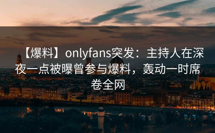 【爆料】onlyfans突发：主持人在深夜一点被曝曾参与爆料，轰动一时席卷全网