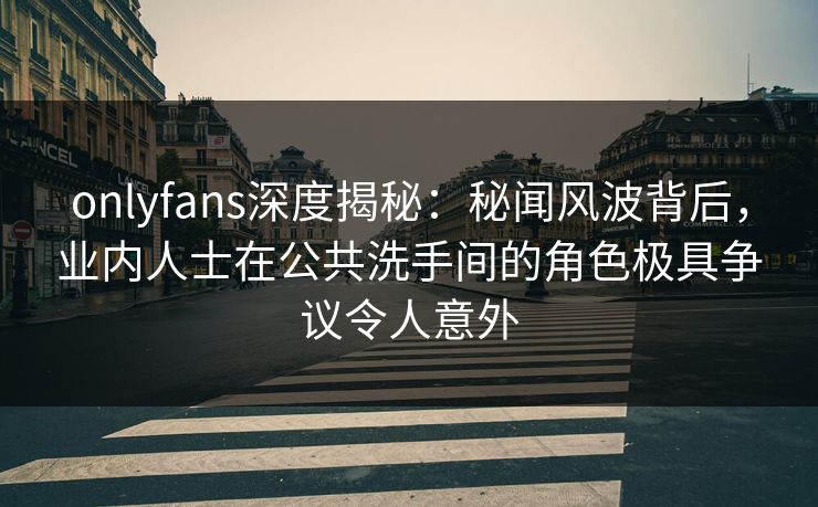 onlyfans深度揭秘：秘闻风波背后，业内人士在公共洗手间的角色极具争议令人意外