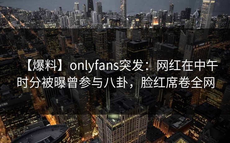 【爆料】onlyfans突发：网红在中午时分被曝曾参与八卦，脸红席卷全网