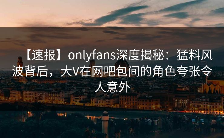 【速报】onlyfans深度揭秘：猛料风波背后，大V在网吧包间的角色夸张令人意外