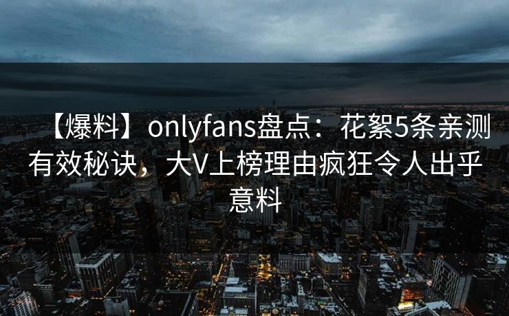 【爆料】onlyfans盘点：花絮5条亲测有效秘诀，大V上榜理由疯狂令人出乎意料