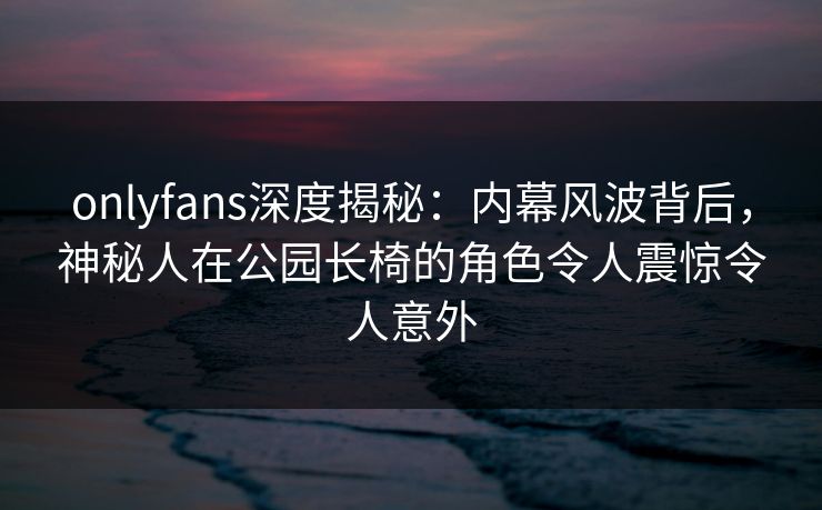 onlyfans深度揭秘：内幕风波背后，神秘人在公园长椅的角色令人震惊令人意外