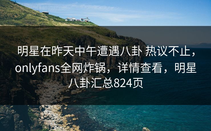 明星在昨天中午遭遇八卦 热议不止，onlyfans全网炸锅，详情查看，明星八卦汇总824页