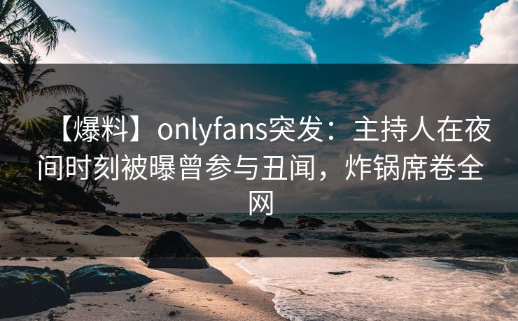 【爆料】onlyfans突发：主持人在夜间时刻被曝曾参与丑闻，炸锅席卷全网