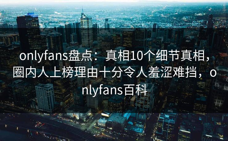 onlyfans盘点：真相10个细节真相，圈内人上榜理由十分令人羞涩难挡，onlyfans百科