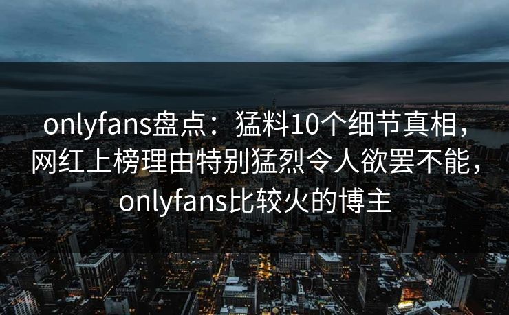 onlyfans盘点：猛料10个细节真相，网红上榜理由特别猛烈令人欲罢不能，onlyfans比较火的博主