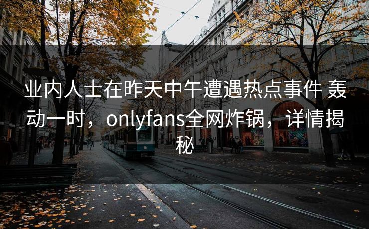 业内人士在昨天中午遭遇热点事件 轰动一时，onlyfans全网炸锅，详情揭秘
