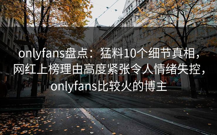 onlyfans盘点：猛料10个细节真相，网红上榜理由高度紧张令人情绪失控，onlyfans比较火的博主