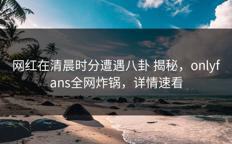 网红在清晨时分遭遇八卦 揭秘，onlyfans全网炸锅，详情速看