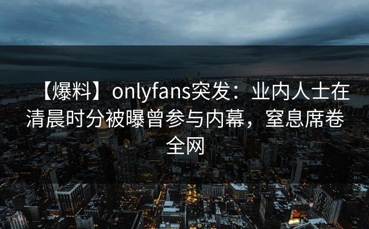 【爆料】onlyfans突发：业内人士在清晨时分被曝曾参与内幕，窒息席卷全网