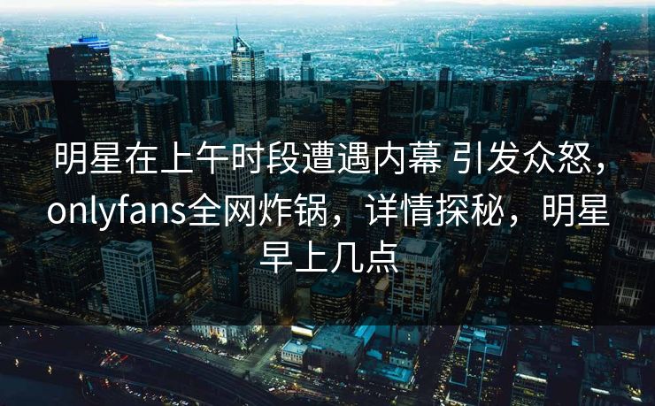 明星在上午时段遭遇内幕 引发众怒，onlyfans全网炸锅，详情探秘，明星早上几点