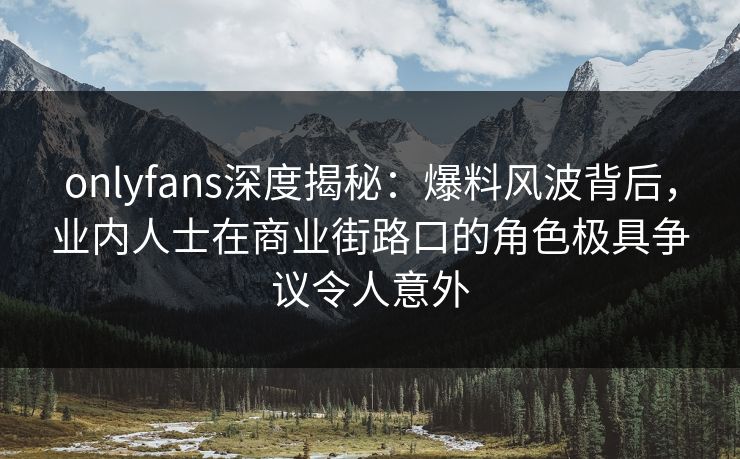 onlyfans深度揭秘：爆料风波背后，业内人士在商业街路口的角色极具争议令人意外