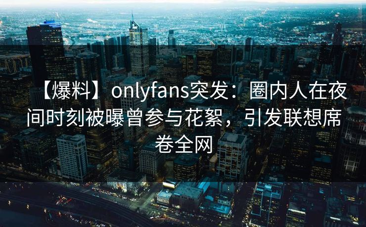 【爆料】onlyfans突发：圈内人在夜间时刻被曝曾参与花絮，引发联想席卷全网