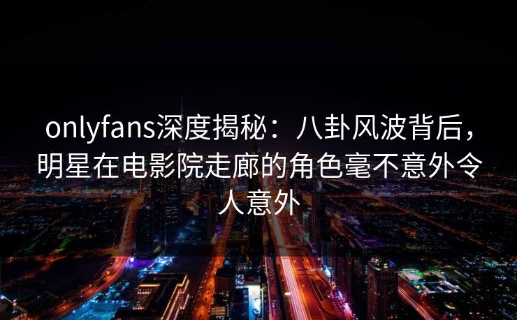 onlyfans深度揭秘：八卦风波背后，明星在电影院走廊的角色毫不意外令人意外