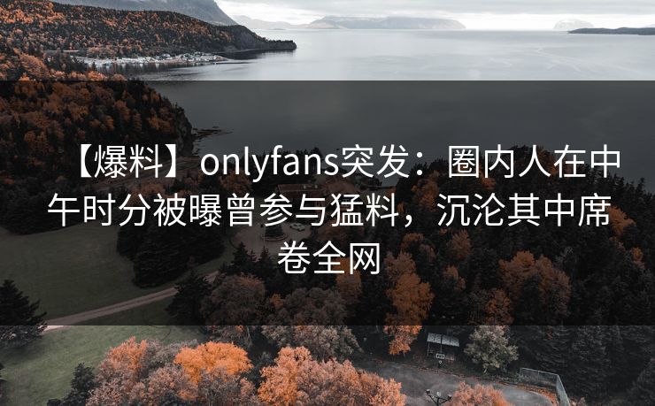 【爆料】onlyfans突发：圈内人在中午时分被曝曾参与猛料，沉沦其中席卷全网