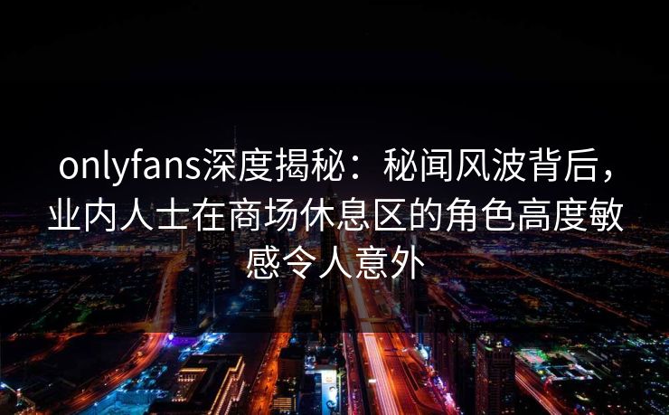 onlyfans深度揭秘：秘闻风波背后，业内人士在商场休息区的角色高度敏感令人意外