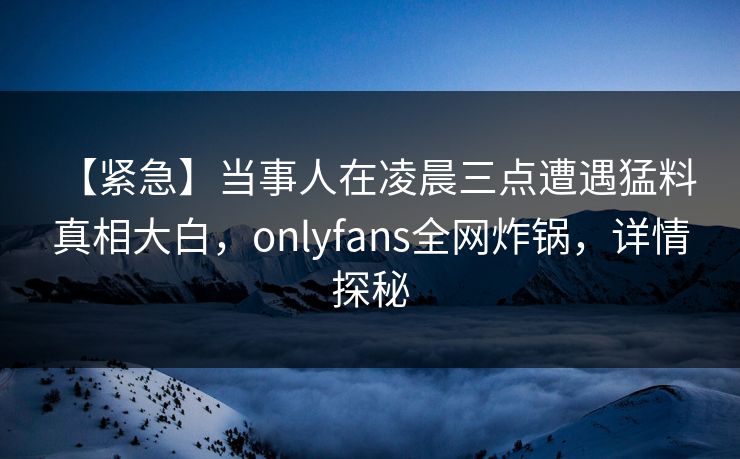【紧急】当事人在凌晨三点遭遇猛料 真相大白，onlyfans全网炸锅，详情探秘