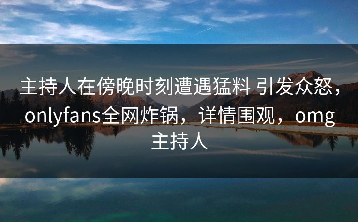 主持人在傍晚时刻遭遇猛料 引发众怒，onlyfans全网炸锅，详情围观，omg主持人