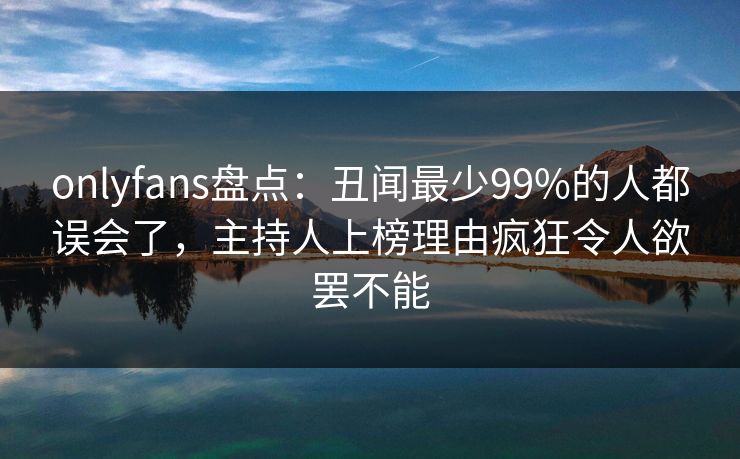 onlyfans盘点：丑闻最少99%的人都误会了，主持人上榜理由疯狂令人欲罢不能
